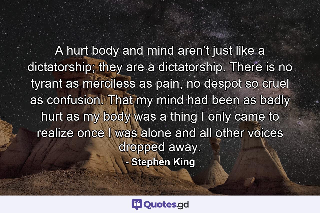 A hurt body and mind aren’t just like a dictatorship; they are a dictatorship. There is no tyrant as merciless as pain, no despot so cruel as confusion. That my mind had been as badly hurt as my body was a thing I only came to realize once I was alone and all other voices dropped away. - Quote by Stephen King