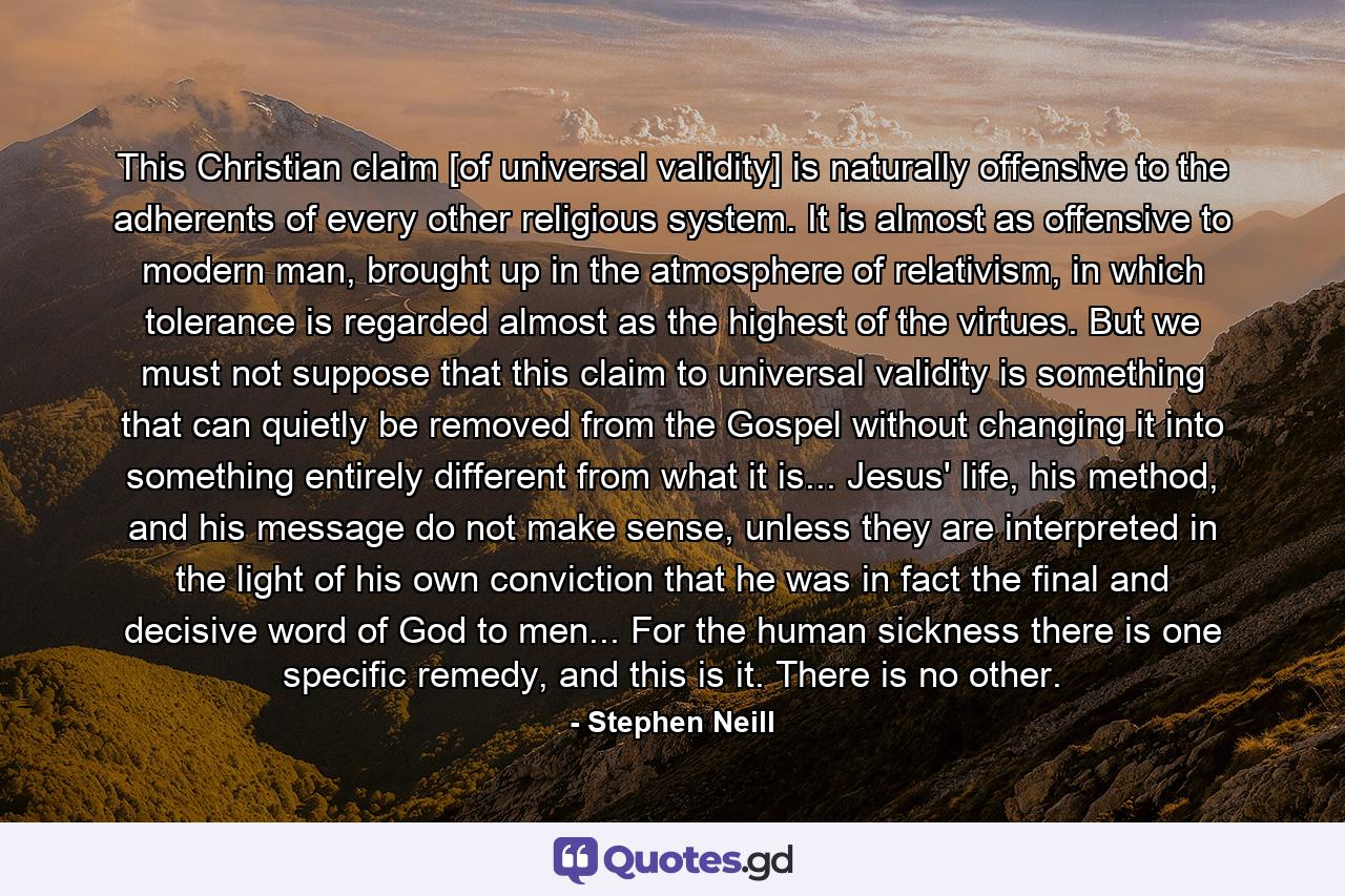 This Christian claim [of universal validity] is naturally offensive to the adherents of every other religious system. It is almost as offensive to modern man, brought up in the atmosphere of relativism, in which tolerance is regarded almost as the highest of the virtues. But we must not suppose that this claim to universal validity is something that can quietly be removed from the Gospel without changing it into something entirely different from what it is... Jesus' life, his method, and his message do not make sense, unless they are interpreted in the light of his own conviction that he was in fact the final and decisive word of God to men... For the human sickness there is one specific remedy, and this is it. There is no other. - Quote by Stephen Neill