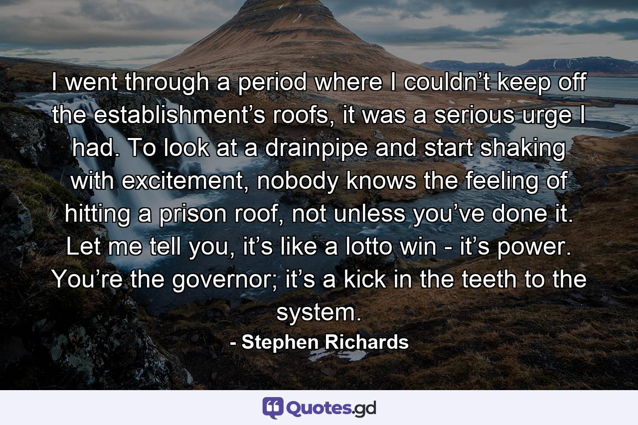 I went through a period where I couldn’t keep off the establishment’s roofs, it was a serious urge I had. To look at a drainpipe and start shaking with excitement, nobody knows the feeling of hitting a prison roof, not unless you’ve done it. Let me tell you, it’s like a lotto win - it’s power. You’re the governor; it’s a kick in the teeth to the system. - Quote by Stephen Richards