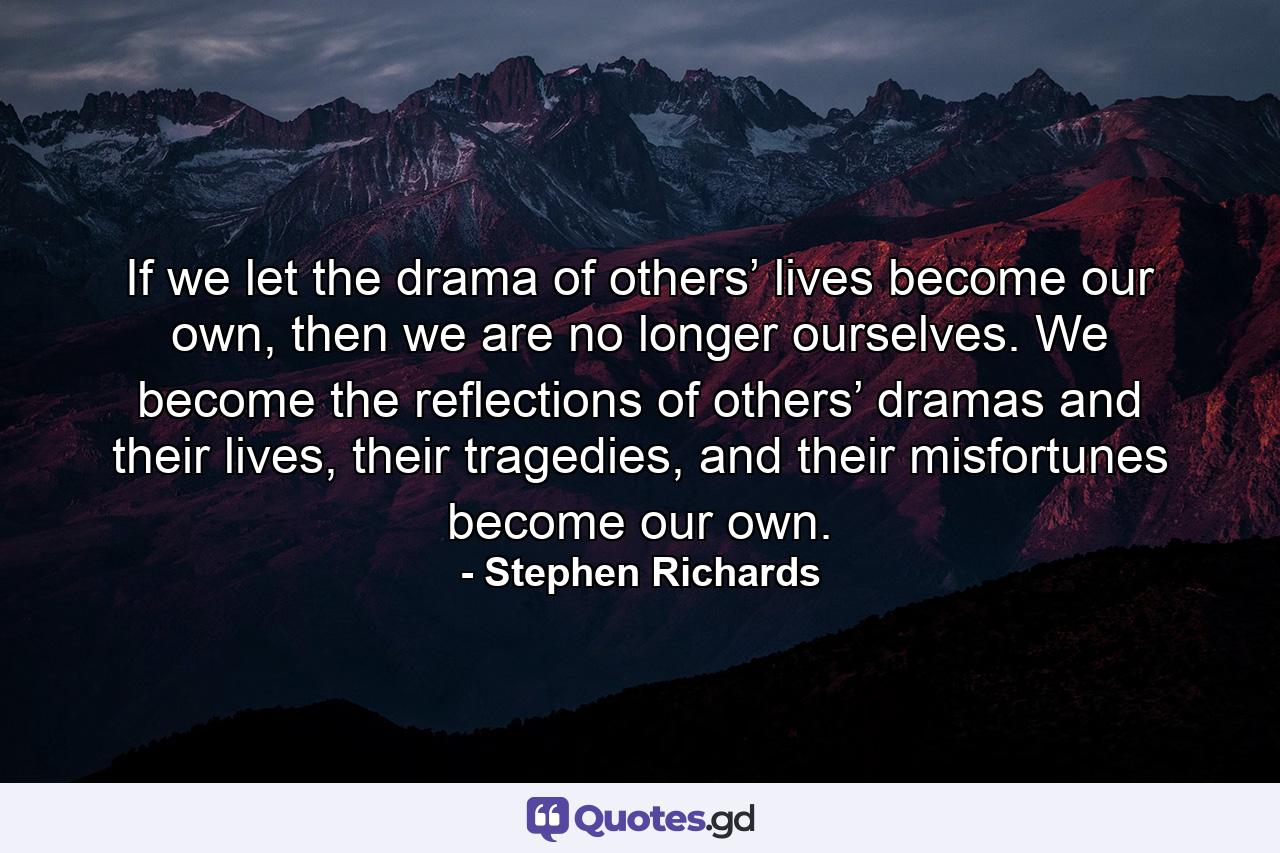 If we let the drama of others’ lives become our own, then we are no longer ourselves. We become the reflections of others’ dramas and their lives, their tragedies, and their misfortunes become our own. - Quote by Stephen Richards