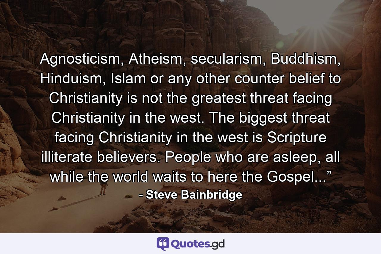 Agnosticism, Atheism, secularism, Buddhism, Hinduism, Islam or any other counter belief to Christianity is not the greatest threat facing Christianity in the west. The biggest threat facing Christianity in the west is Scripture illiterate believers. People who are asleep, all while the world waits to here the Gospel...”  - Quote by Steve Bainbridge