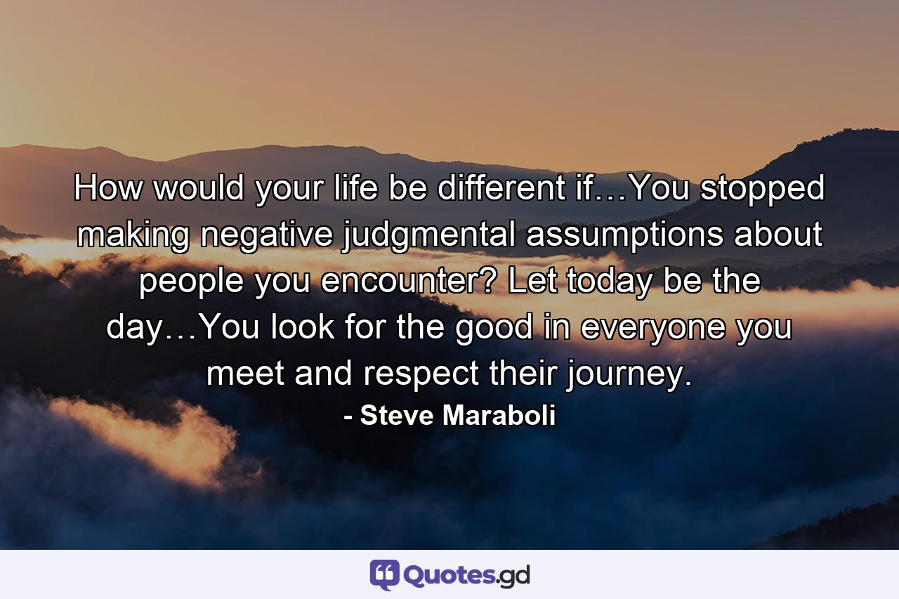 How would your life be different if…You stopped making negative judgmental assumptions about people you encounter? Let today be the day…You look for the good in everyone you meet and respect their journey. - Quote by Steve Maraboli