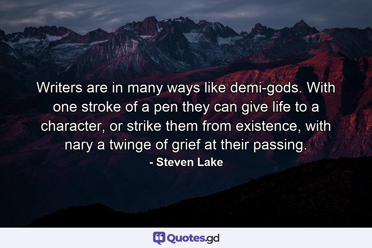 Writers are in many ways like demi-gods. With one stroke of a pen they can give life to a character, or strike them from existence, with nary a twinge of grief at their passing. - Quote by Steven Lake