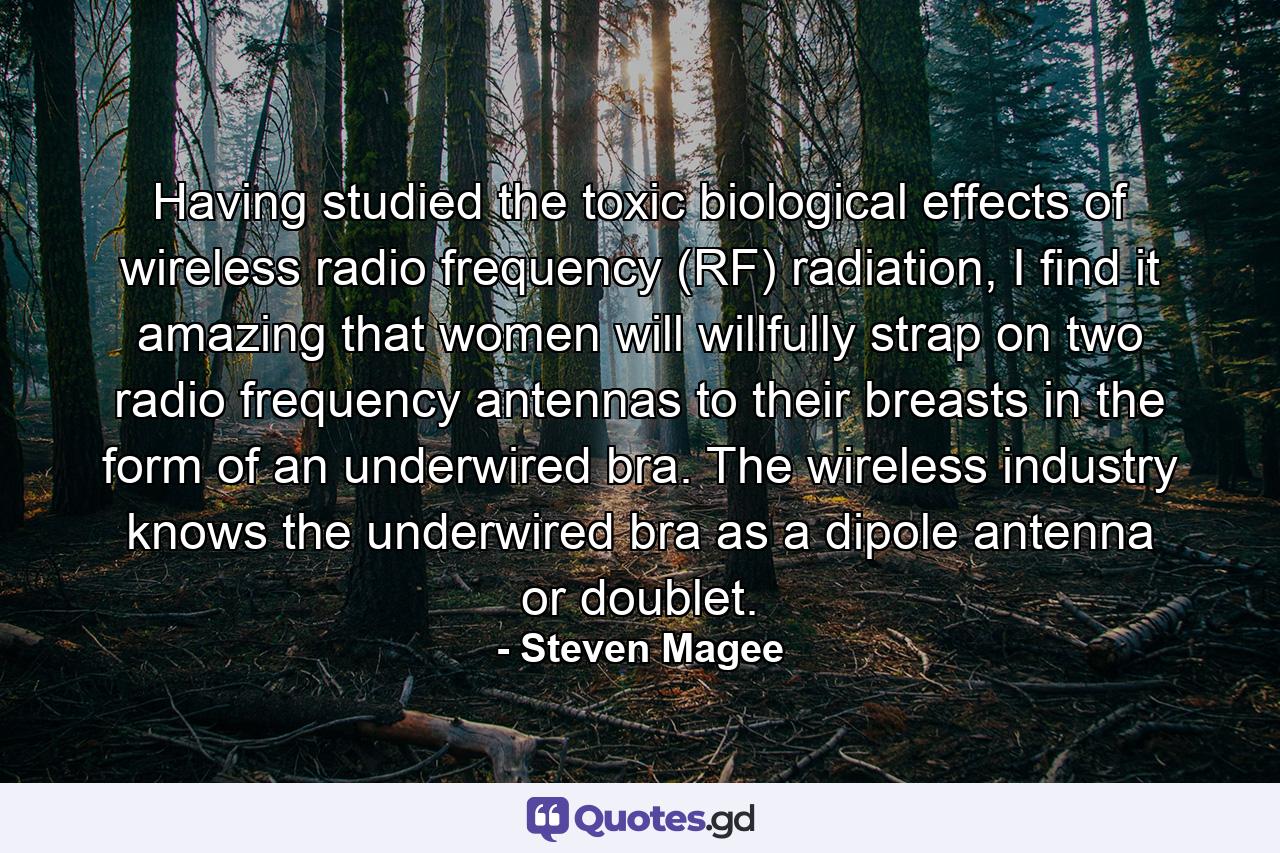 Having studied the toxic biological effects of wireless radio frequency (RF) radiation, I find it amazing that women will willfully strap on two radio frequency antennas to their breasts in the form of an underwired bra. The wireless industry knows the underwired bra as a dipole antenna or doublet. - Quote by Steven Magee