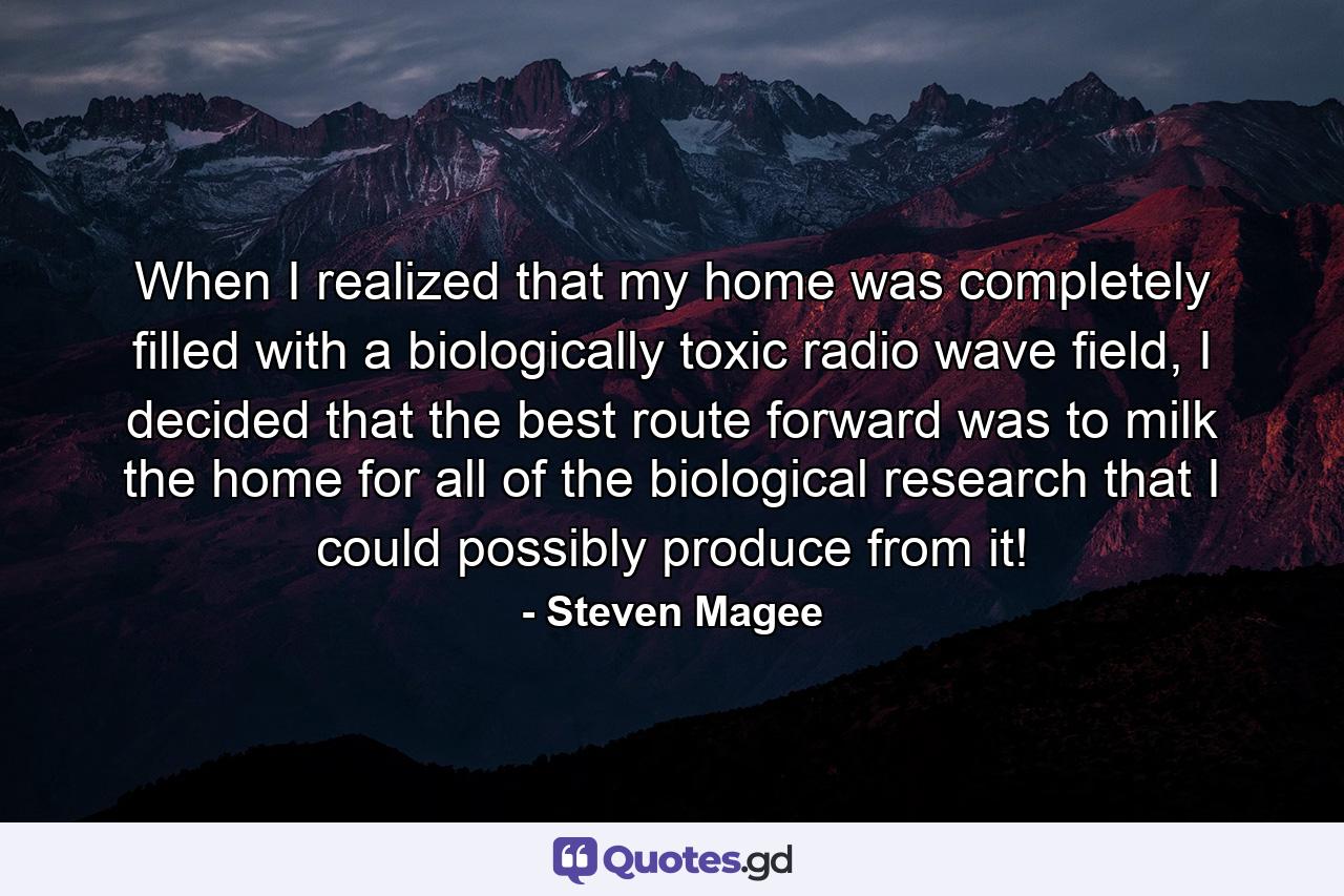 When I realized that my home was completely filled with a biologically toxic radio wave field, I decided that the best route forward was to milk the home for all of the biological research that I could possibly produce from it! - Quote by Steven Magee