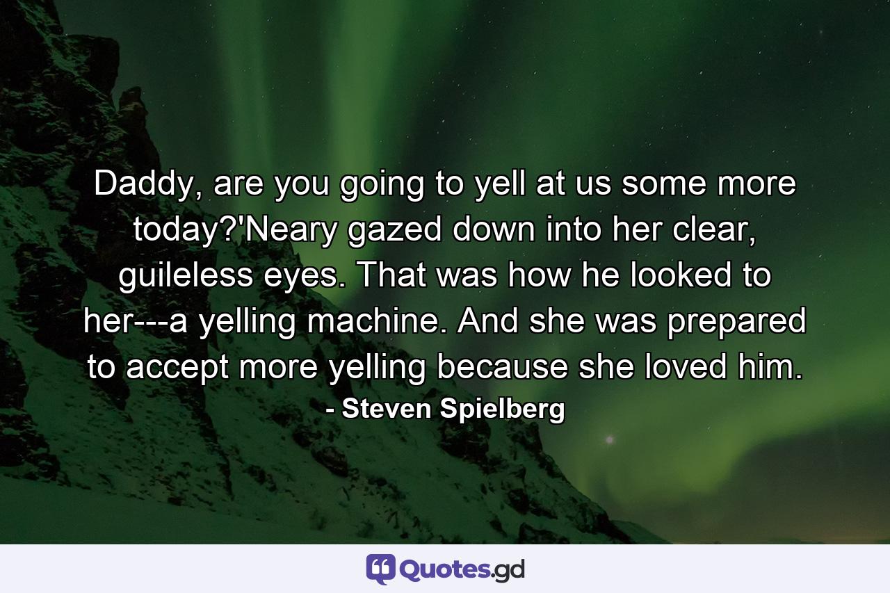 Daddy, are you going to yell at us some more today?'Neary gazed down into her clear, guileless eyes. That was how he looked to her---a yelling machine. And she was prepared to accept more yelling because she loved him. - Quote by Steven Spielberg