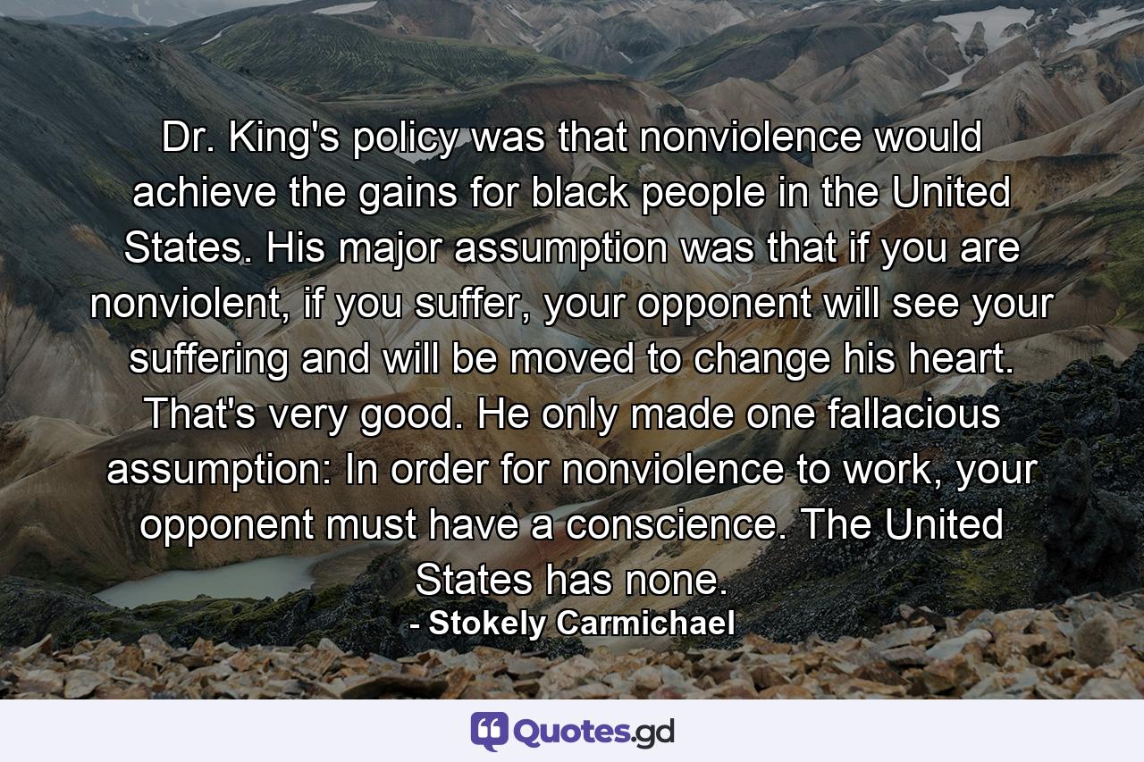 Dr. King's policy was that nonviolence would achieve the gains for black people in the United States. His major assumption was that if you are nonviolent, if you suffer, your opponent will see your suffering and will be moved to change his heart. That's very good. He only made one fallacious assumption: In order for nonviolence to work, your opponent must have a conscience. The United States has none. - Quote by Stokely Carmichael