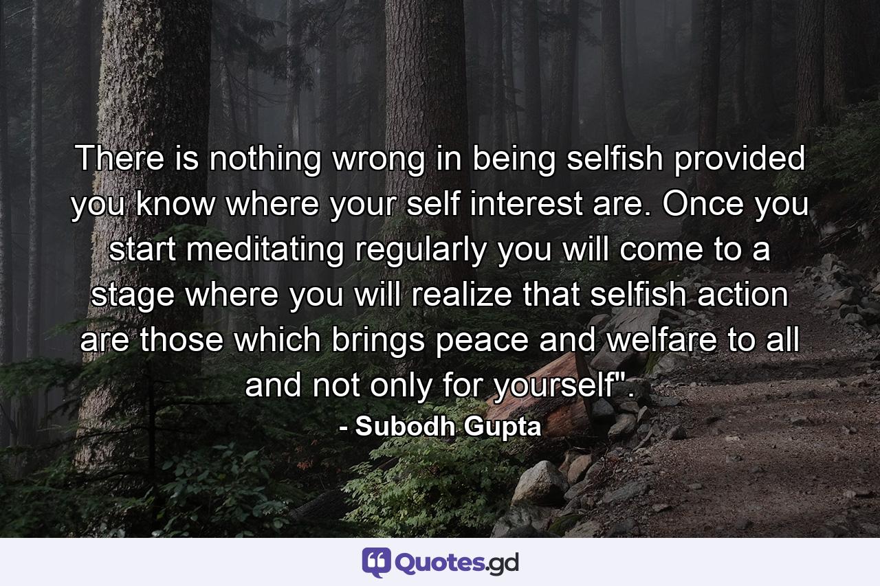 There is nothing wrong in being selfish provided you know where your self interest are. Once you start meditating regularly you will come to a stage where you will realize that selfish action are those which brings peace and welfare to all and not only for yourself