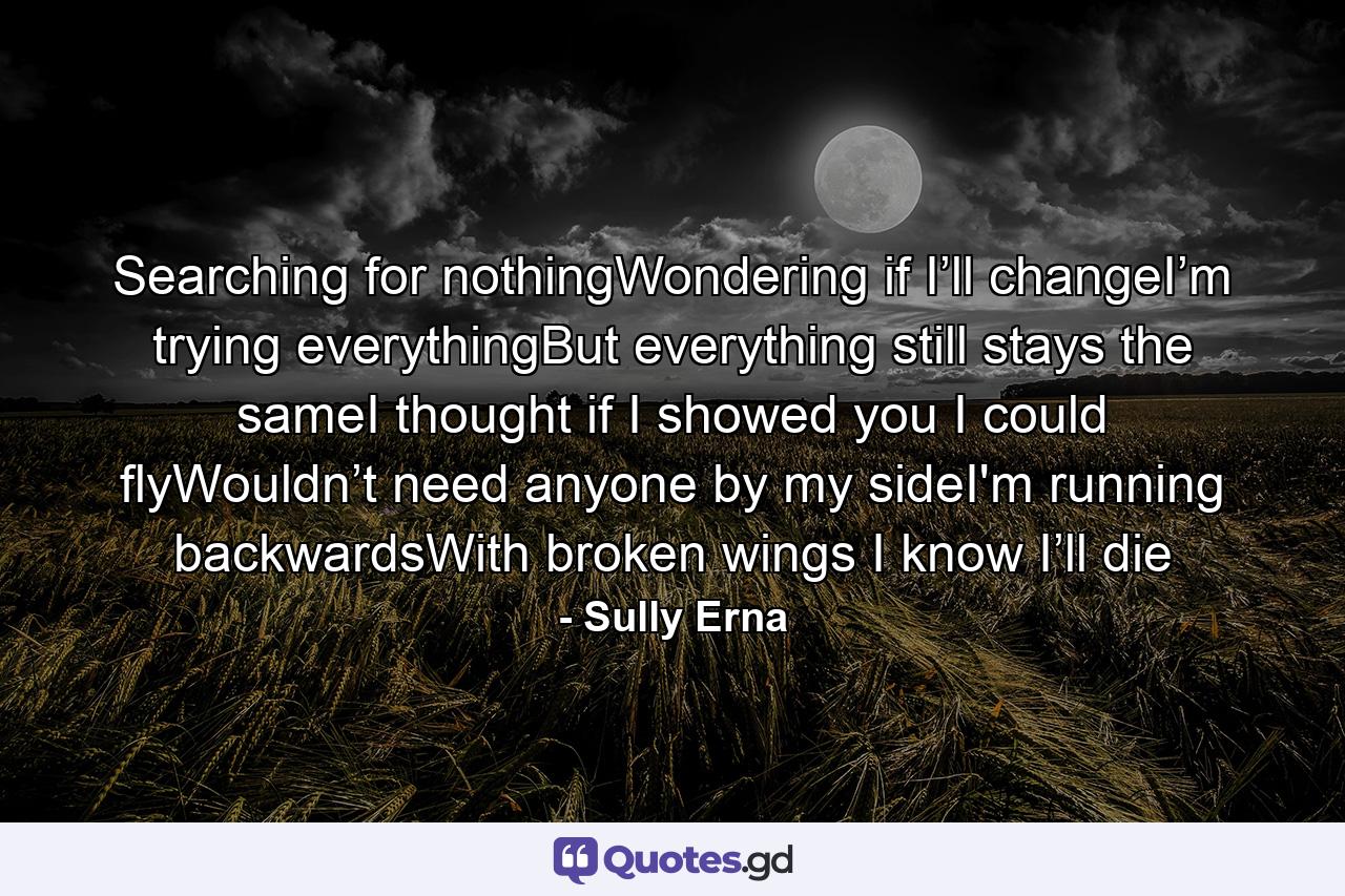 Searching for nothingWondering if I’ll changeI’m trying everythingBut everything still stays the sameI thought if I showed you I could flyWouldn’t need anyone by my sideI'm running backwardsWith broken wings I know I’ll die - Quote by Sully Erna