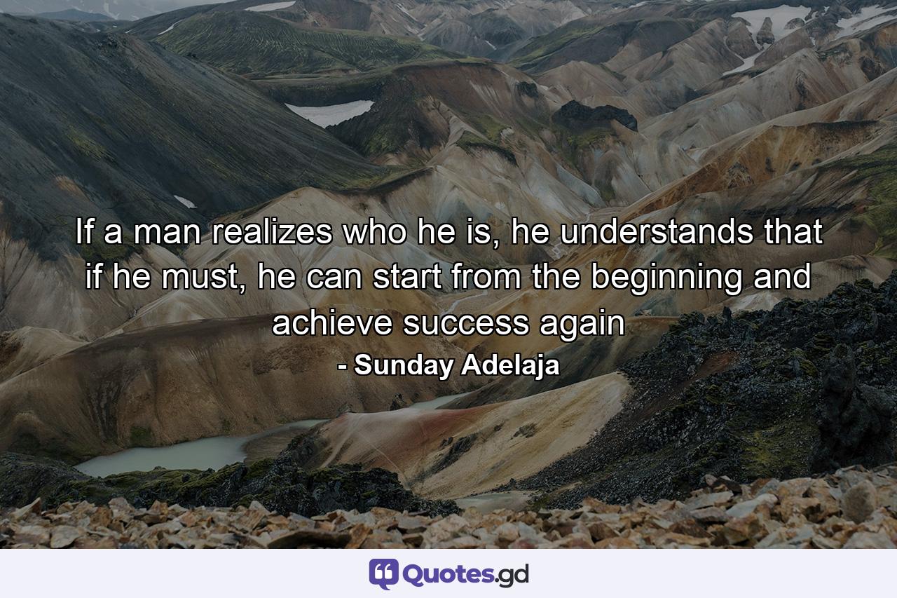 If a man realizes who he is, he understands that if he must, he can start from the beginning and achieve success again - Quote by Sunday Adelaja