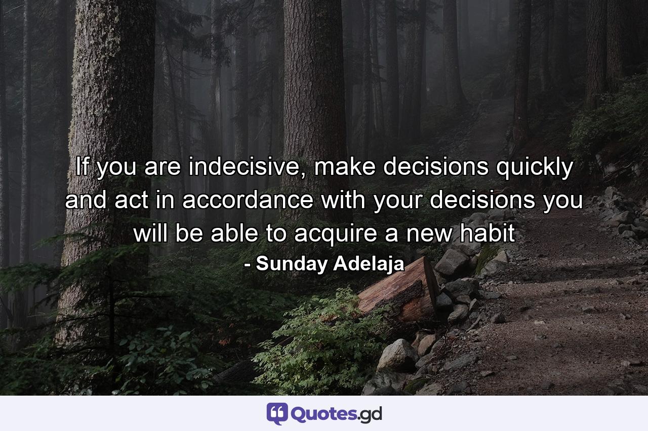 If you are indecisive, make decisions quickly and act in accordance with your decisions you will be able to acquire a new habit - Quote by Sunday Adelaja