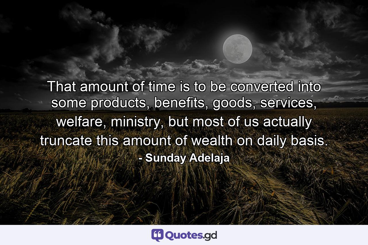 That amount of time is to be converted into some products, benefits, goods, services, welfare, ministry, but most of us actually truncate this amount of wealth on daily basis. - Quote by Sunday Adelaja