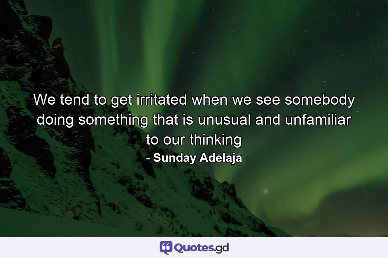 We tend to get irritated when we see somebody doing something that is unusual and unfamiliar to our thinking - Quote by Sunday Adelaja