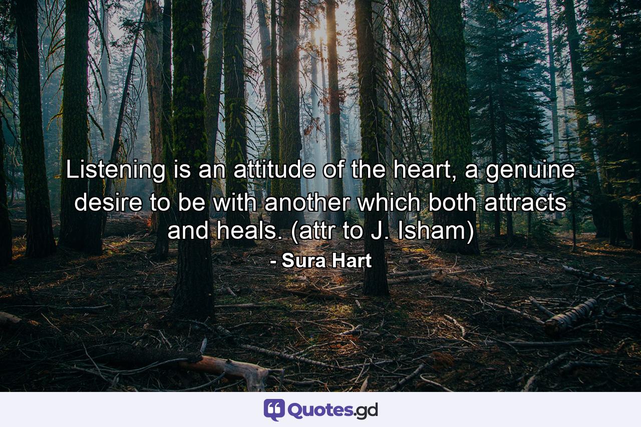 Listening is an attitude of the heart, a genuine desire to be with another which both attracts and heals. (attr to J. Isham) - Quote by Sura Hart