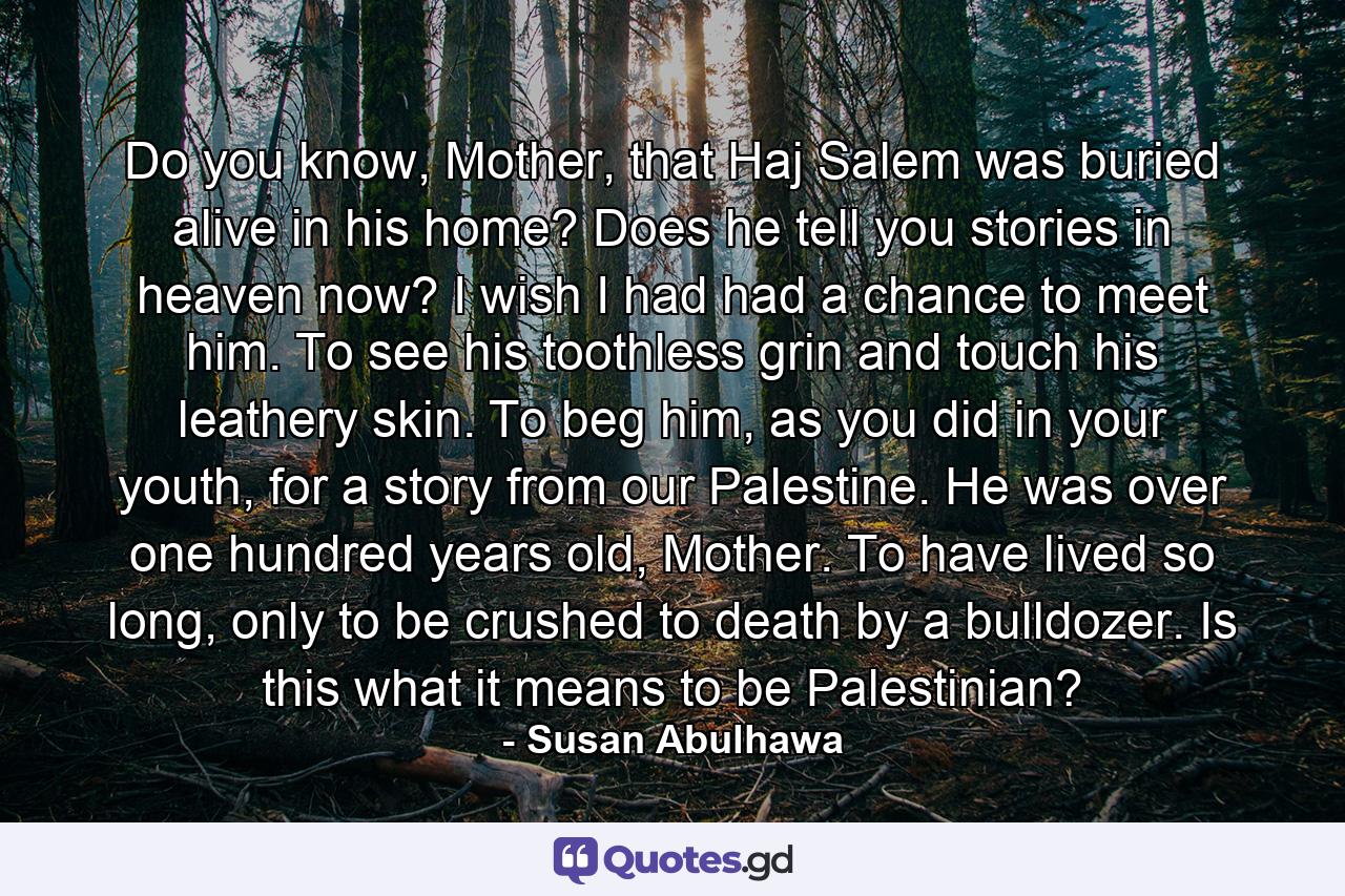 Do you know, Mother, that Haj Salem was buried alive in his home? Does he tell you stories in heaven now? I wish I had had a chance to meet him. To see his toothless grin and touch his leathery skin. To beg him, as you did in your youth, for a story from our Palestine. He was over one hundred years old, Mother. To have lived so long, only to be crushed to death by a bulldozer. Is this what it means to be Palestinian? - Quote by Susan Abulhawa