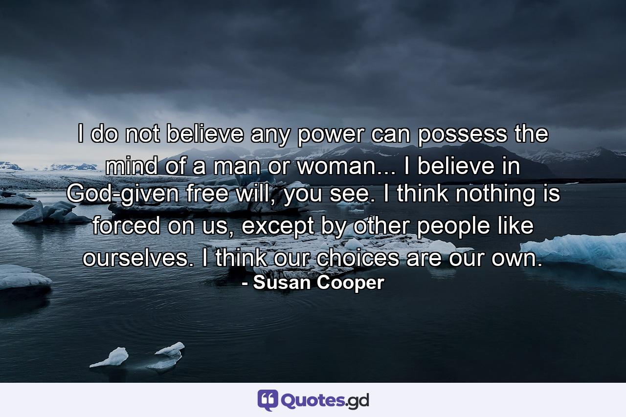 I do not believe any power can possess the mind of a man or woman... I believe in God-given free will, you see. I think nothing is forced on us, except by other people like ourselves. I think our choices are our own. - Quote by Susan Cooper