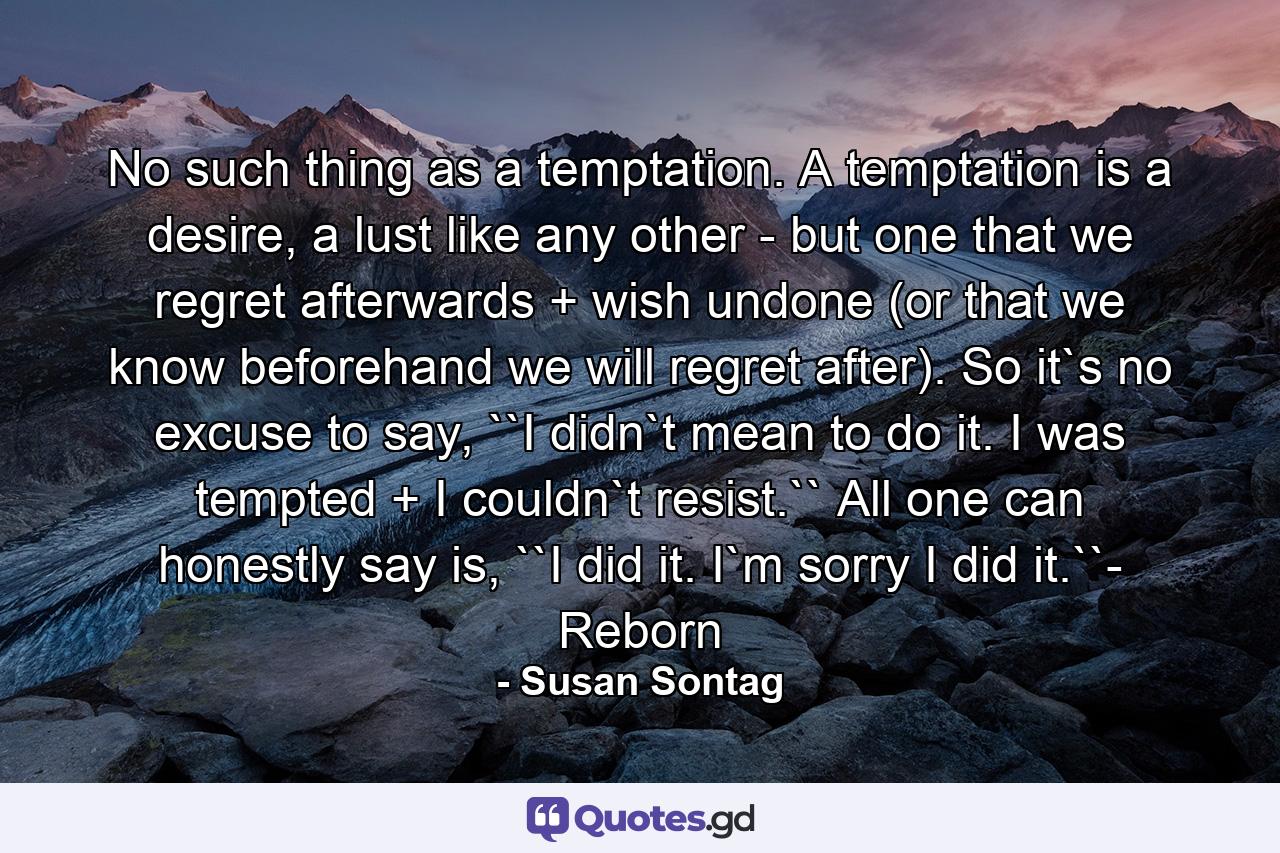 No such thing as a temptation. A temptation is a desire, a lust like any other - but one that we regret afterwards + wish undone (or that we know beforehand we will regret after). So it`s no excuse to say, ``I didn`t mean to do it. I was tempted + I couldn`t resist.`` All one can honestly say is, ``I did it. I`m sorry I did it.``- Reborn - Quote by Susan Sontag