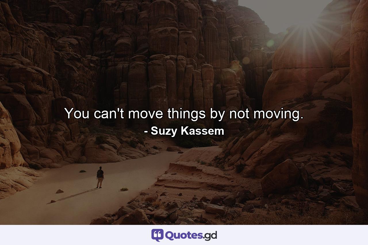 You can't move things by not moving. - Quote by Suzy Kassem