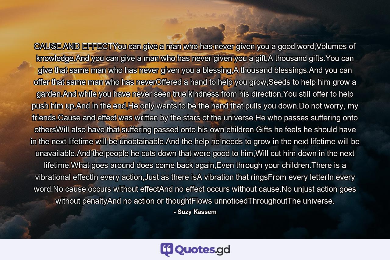 CAUSE AND EFFECTYou can give a man who has never given you a good word,Volumes of knowledge.And you can give a man who has never given you a gift,A thousand gifts.You can give that same man who has never given you a blessing,A thousand blessings.And you can offer that same man who has neverOffered a hand to help you grow,Seeds to help him grow a garden.And while you have never seen true kindness from his direction,You still offer to help push him up.And in the end,He only wants to be the hand that pulls you down.Do not worry, my friends.Cause and effect was written by the stars of the universe.He who passes suffering onto othersWill also have that suffering passed onto his own children.Gifts he feels he should have in the next lifetime will be unobtainable.And the help he needs to grow in the next lifetime will be unavailable.And the people he cuts down that were good to him,Will cut him down in the next lifetime.What goes around does come back again,Even through your children.There is a vibrational effectIn every action,Just as there isA vibration that ringsFrom every letterIn every word.No cause occurs without effectAnd no effect occurs without cause.No unjust action goes without penaltyAnd no action or thoughtFlows unnoticedThroughoutThe universe. - Quote by Suzy Kassem