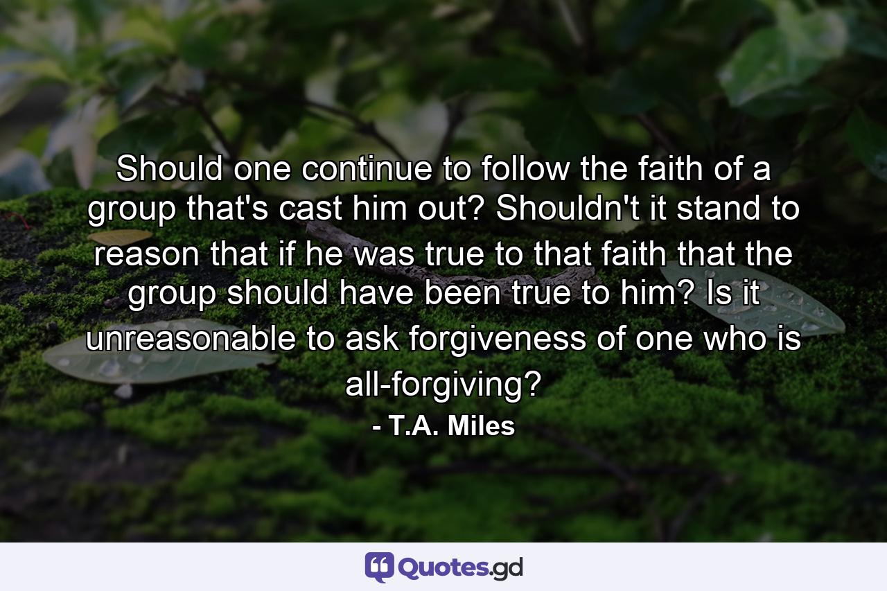 Should one continue to follow the faith of a group that's cast him out? Shouldn't it stand to reason that if he was true to that faith that the group should have been true to him? Is it unreasonable to ask forgiveness of one who is all-forgiving? - Quote by T.A. Miles