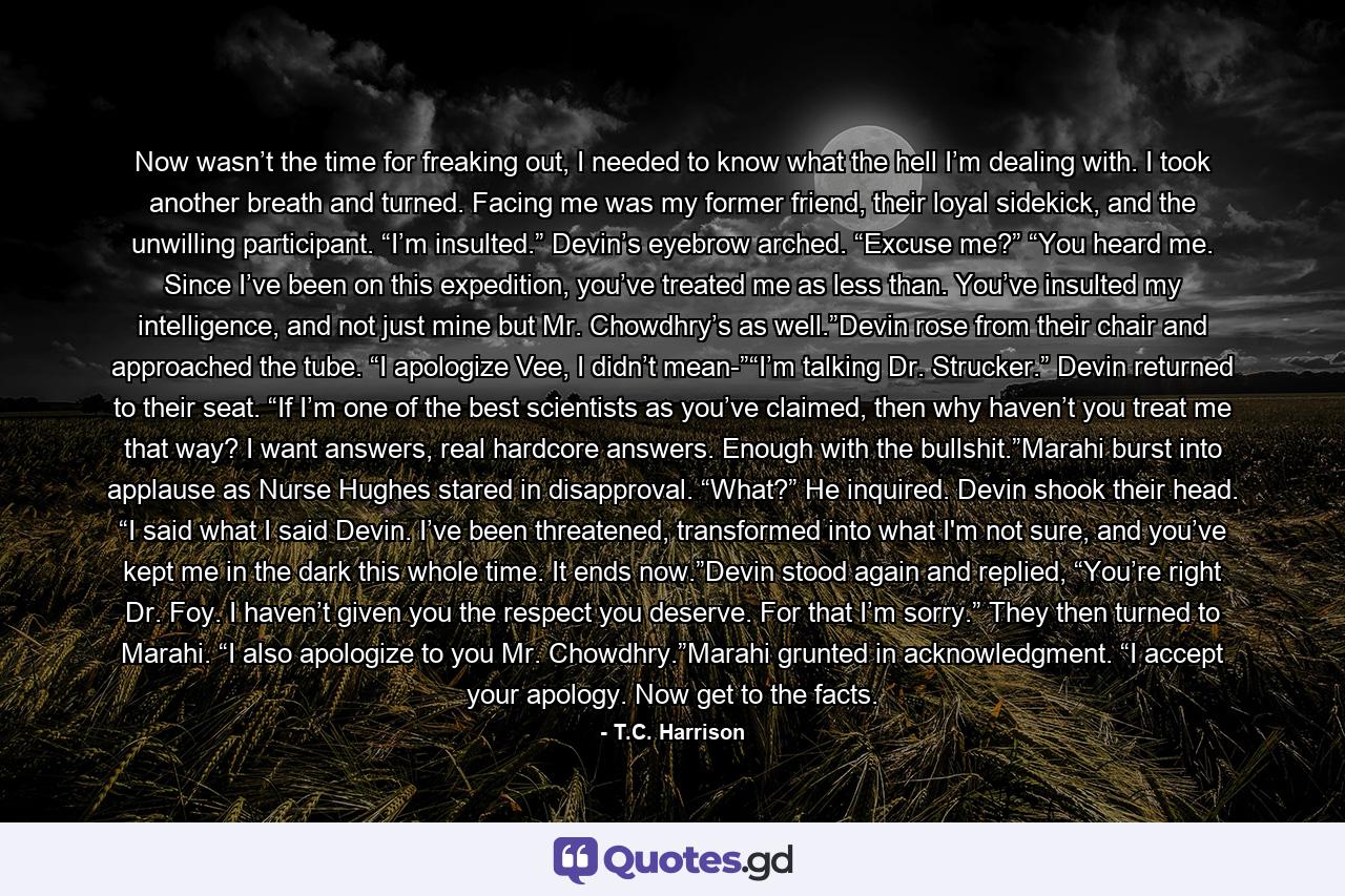 Now wasn’t the time for freaking out, I needed to know what the hell I’m dealing with. I took another breath and turned. Facing me was my former friend, their loyal sidekick, and the unwilling participant. “I’m insulted.” Devin’s eyebrow arched. “Excuse me?” “You heard me. Since I’ve been on this expedition, you’ve treated me as less than. You’ve insulted my intelligence, and not just mine but Mr. Chowdhry’s as well.”Devin rose from their chair and approached the tube. “I apologize Vee, I didn’t mean-”“I’m talking Dr. Strucker.” Devin returned to their seat. “If I’m one of the best scientists as you’ve claimed, then why haven’t you treat me that way? I want answers, real hardcore answers. Enough with the bullshit.”Marahi burst into applause as Nurse Hughes stared in disapproval. “What?” He inquired. Devin shook their head. “I said what I said Devin. I’ve been threatened, transformed into what I'm not sure, and you’ve kept me in the dark this whole time. It ends now.”Devin stood again and replied, “You’re right Dr. Foy. I haven’t given you the respect you deserve. For that I’m sorry.” They then turned to Marahi. “I also apologize to you Mr. Chowdhry.”Marahi grunted in acknowledgment. “I accept your apology. Now get to the facts. - Quote by T.C. Harrison