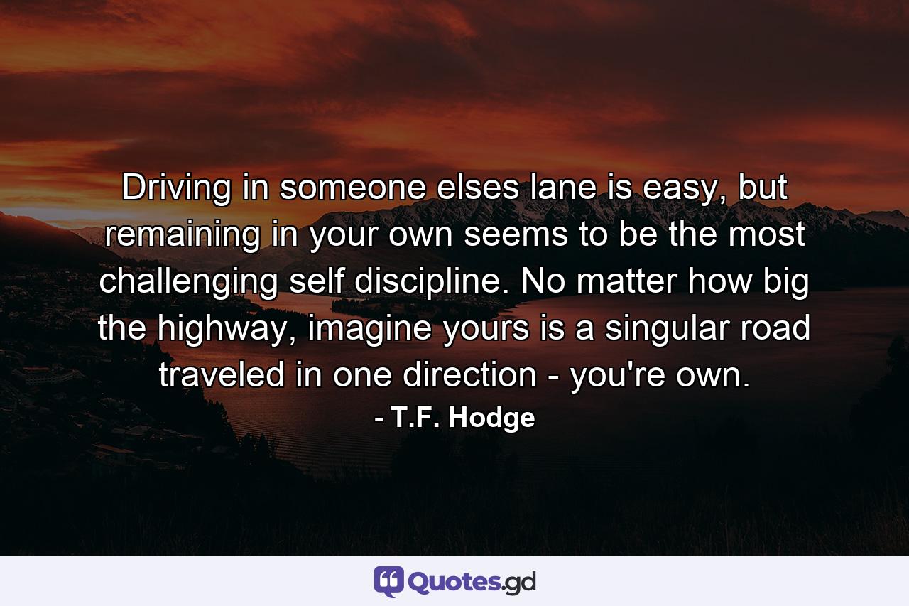 Driving in someone elses lane is easy, but remaining in your own seems to be the most challenging self discipline. No matter how big the highway, imagine yours is a singular road traveled in one direction - you're own. - Quote by T.F. Hodge