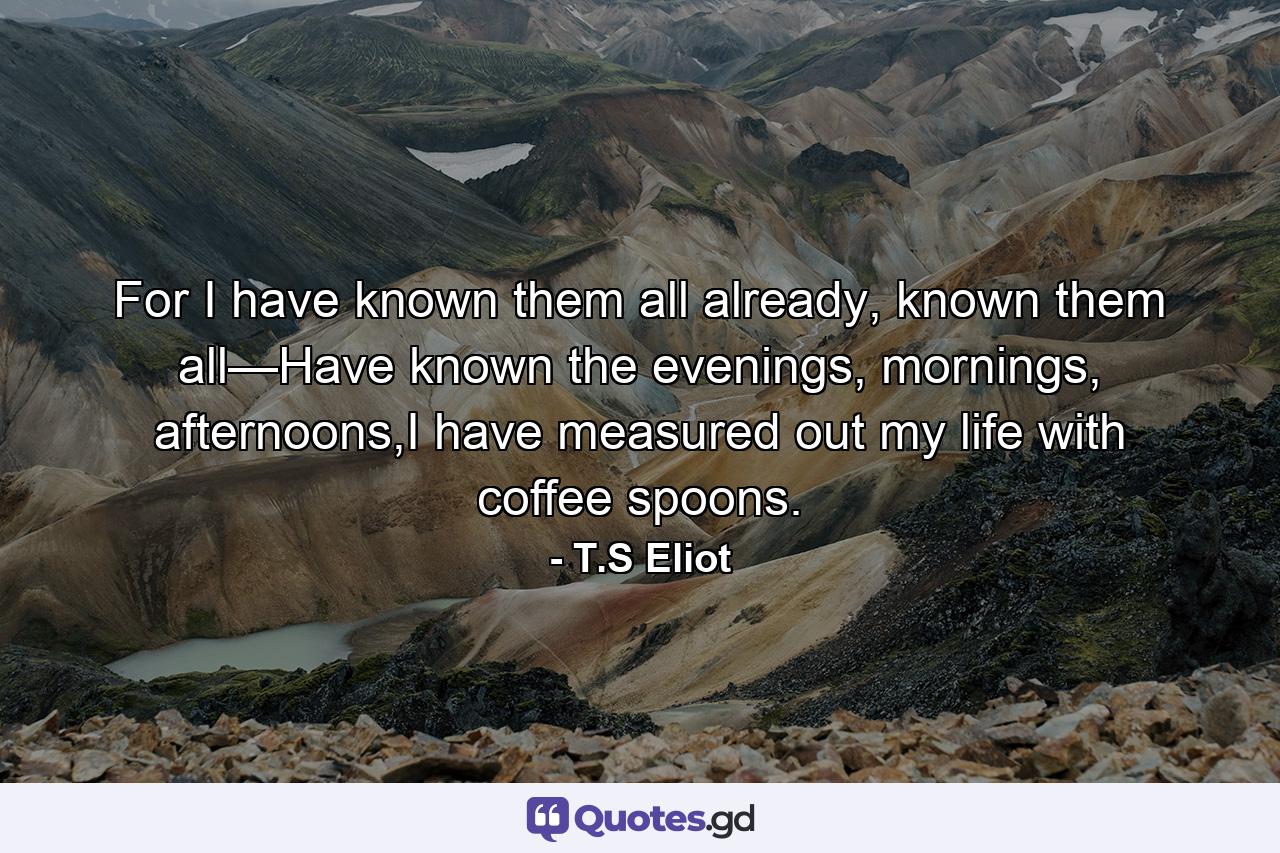 For I have known them all already, known them all—Have known the evenings, mornings, afternoons,I have measured out my life with coffee spoons. - Quote by T.S Eliot