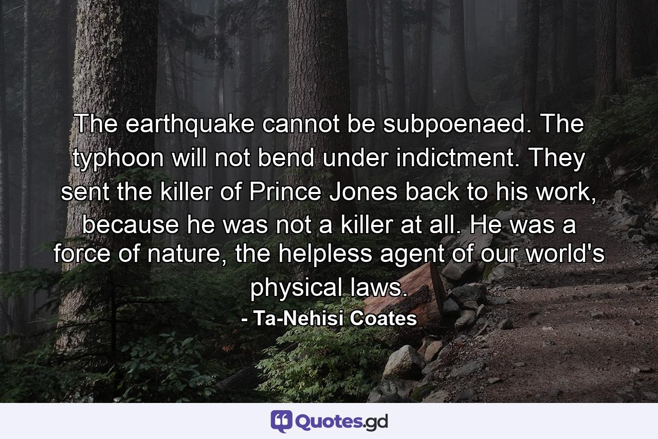 The earthquake cannot be subpoenaed. The typhoon will not bend under indictment. They sent the killer of Prince Jones back to his work, because he was not a killer at all. He was a force of nature, the helpless agent of our world's physical laws. - Quote by Ta-Nehisi Coates