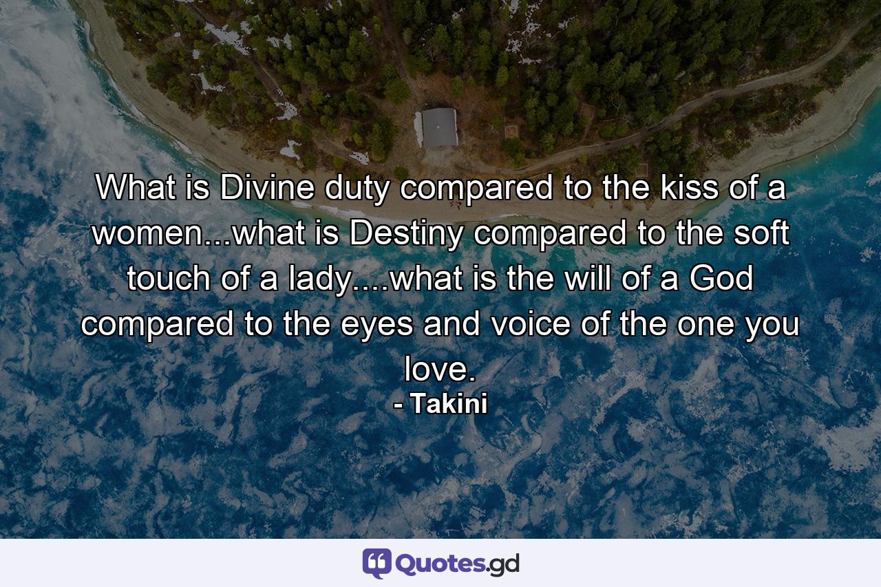 What is Divine duty compared to the kiss of a women...what is Destiny compared to the soft touch of a lady....what is the will of a God compared to the eyes and voice of the one you love. - Quote by Takini