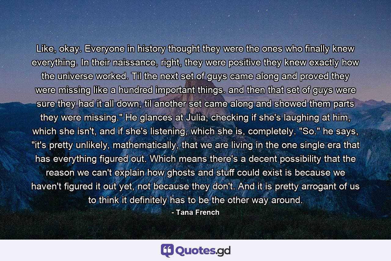 Like, okay. Everyone in history thought they were the ones who finally knew everything. In their naissance, right, they were positive they knew exactly how the universe worked. Til the next set of guys came along and proved they were missing like a hundred important things. and then that set of guys were sure they had it all down, til another set came along and showed them parts they were missing.