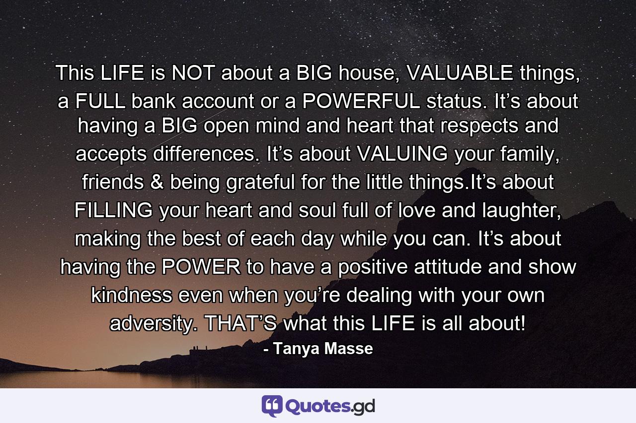 This LIFE is NOT about a BIG house, VALUABLE things, a FULL bank account or a POWERFUL status. It’s about having a BIG open mind and heart that respects and accepts differences. It’s about VALUING your family, friends & being grateful for the little things.It’s about FILLING your heart and soul full of love and laughter, making the best of each day while you can. It’s about having the POWER to have a positive attitude and show kindness even when you’re dealing with your own adversity. THAT’S what this LIFE is all about! - Quote by Tanya Masse