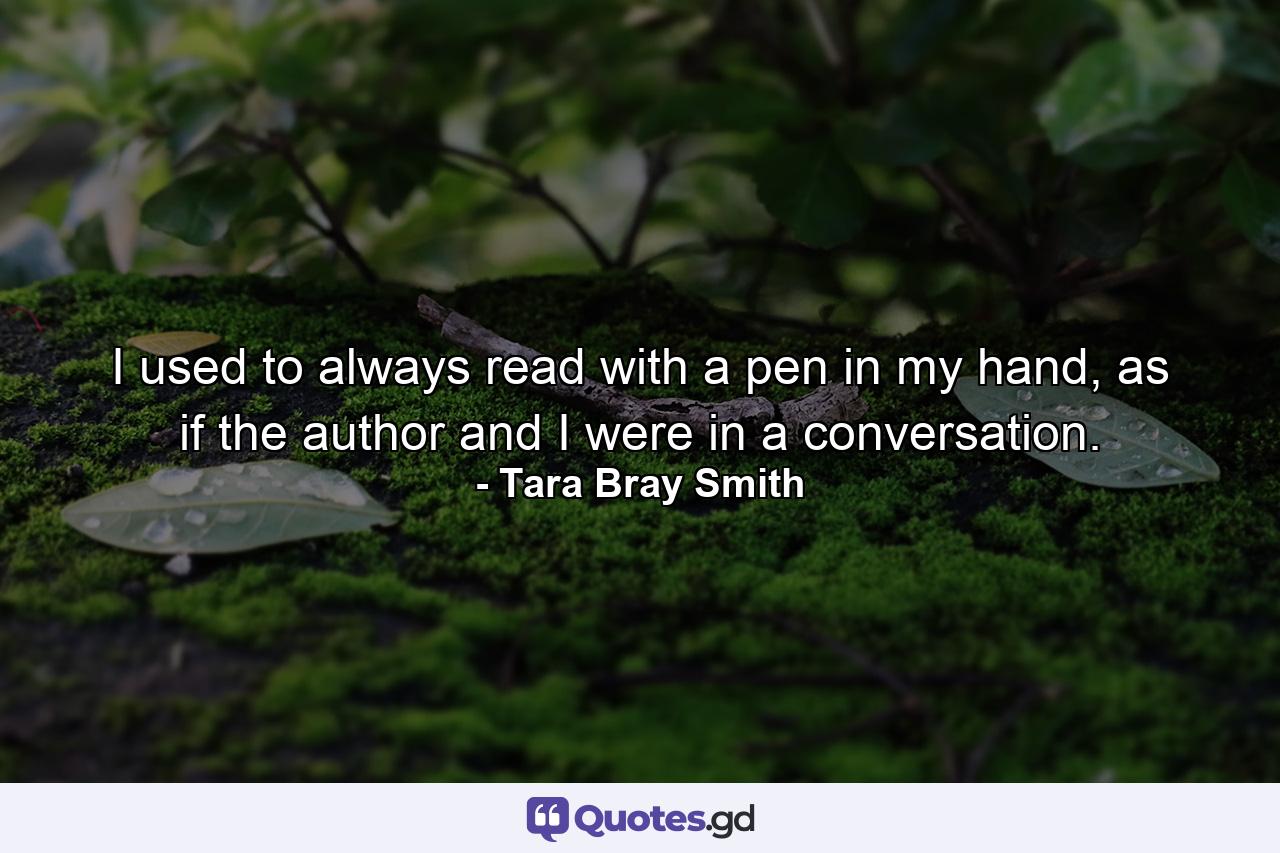 I used to always read with a pen in my hand, as if the author and I were in a conversation. - Quote by Tara Bray Smith