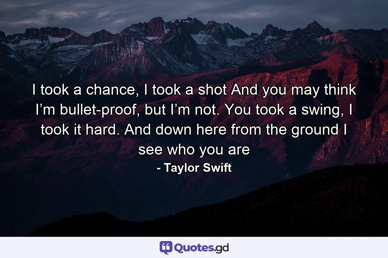 I took a chance, I took a shot And you may think I’m bullet-proof, but I’m not. You took a swing, I took it hard. And down here from the ground I see who you are - Quote by Taylor Swift