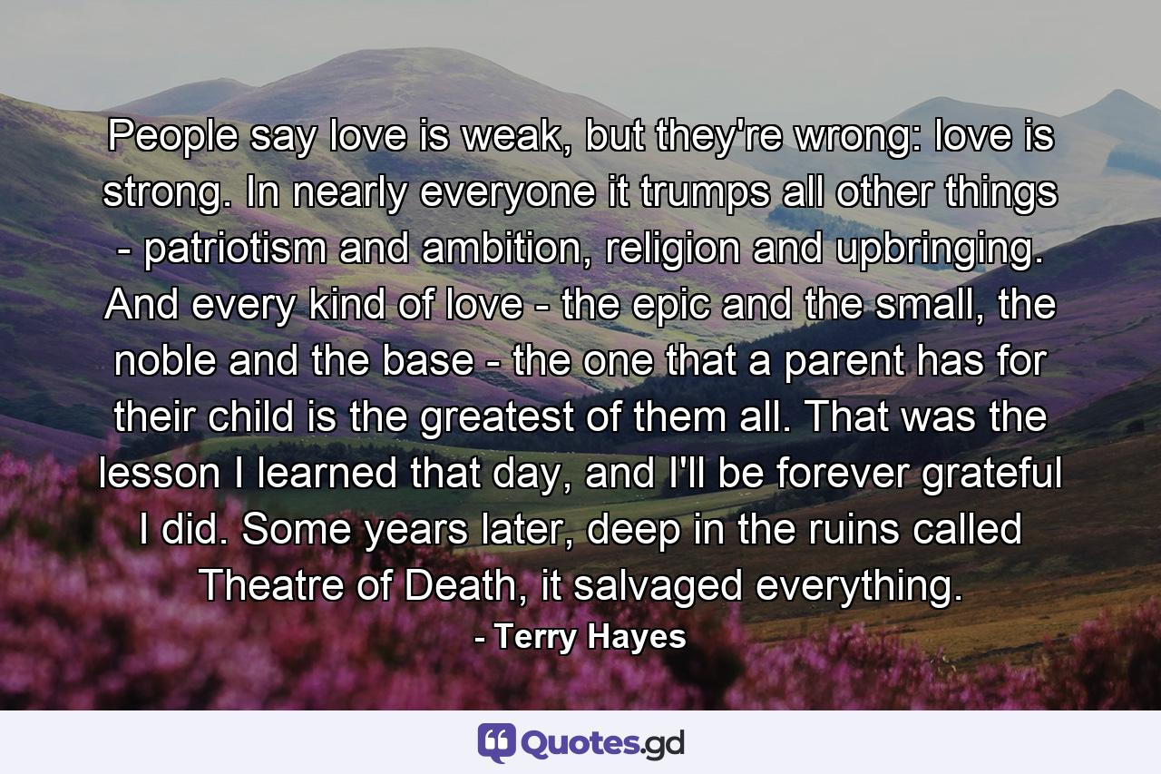 People say love is weak, but they're wrong: love is strong. In nearly everyone it trumps all other things - patriotism and ambition, religion and upbringing. And every kind of love - the epic and the small, the noble and the base - the one that a parent has for their child is the greatest of them all. That was the lesson I learned that day, and I'll be forever grateful I did. Some years later, deep in the ruins called Theatre of Death, it salvaged everything. - Quote by Terry Hayes