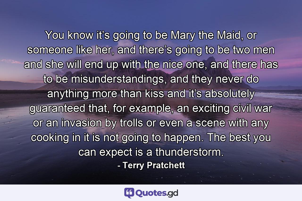 You know it’s going to be Mary the Maid, or someone like her, and there’s going to be two men and she will end up with the nice one, and there has to be misunderstandings, and they never do anything more than kiss and it’s absolutely guaranteed that, for example, an exciting civil war or an invasion by trolls or even a scene with any cooking in it is not going to happen. The best you can expect is a thunderstorm. - Quote by Terry Pratchett