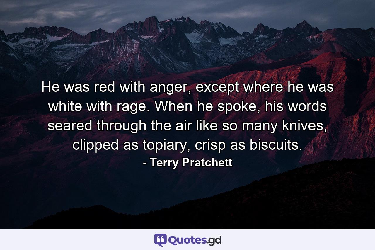 He was red with anger, except where he was white with rage. When he spoke, his words seared through the air like so many knives, clipped as topiary, crisp as biscuits. - Quote by Terry Pratchett