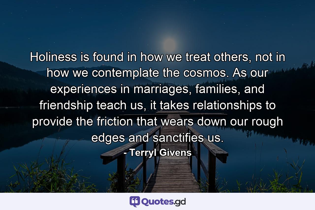 Holiness is found in how we treat others, not in how we contemplate the cosmos. As our experiences in marriages, families, and friendship teach us, it takes relationships to provide the friction that wears down our rough edges and sanctifies us. - Quote by Terryl Givens