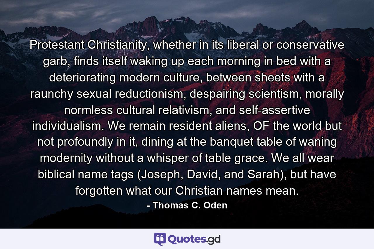 Protestant Christianity, whether in its liberal or conservative garb, finds itself waking up each morning in bed with a deteriorating modern culture, between sheets with a raunchy sexual reductionism, despairing scientism, morally normless cultural relativism, and self-assertive individualism. We remain resident aliens, OF the world but not profoundly in it, dining at the banquet table of waning modernity without a whisper of table grace. We all wear biblical name tags (Joseph, David, and Sarah), but have forgotten what our Christian names mean. - Quote by Thomas C. Oden