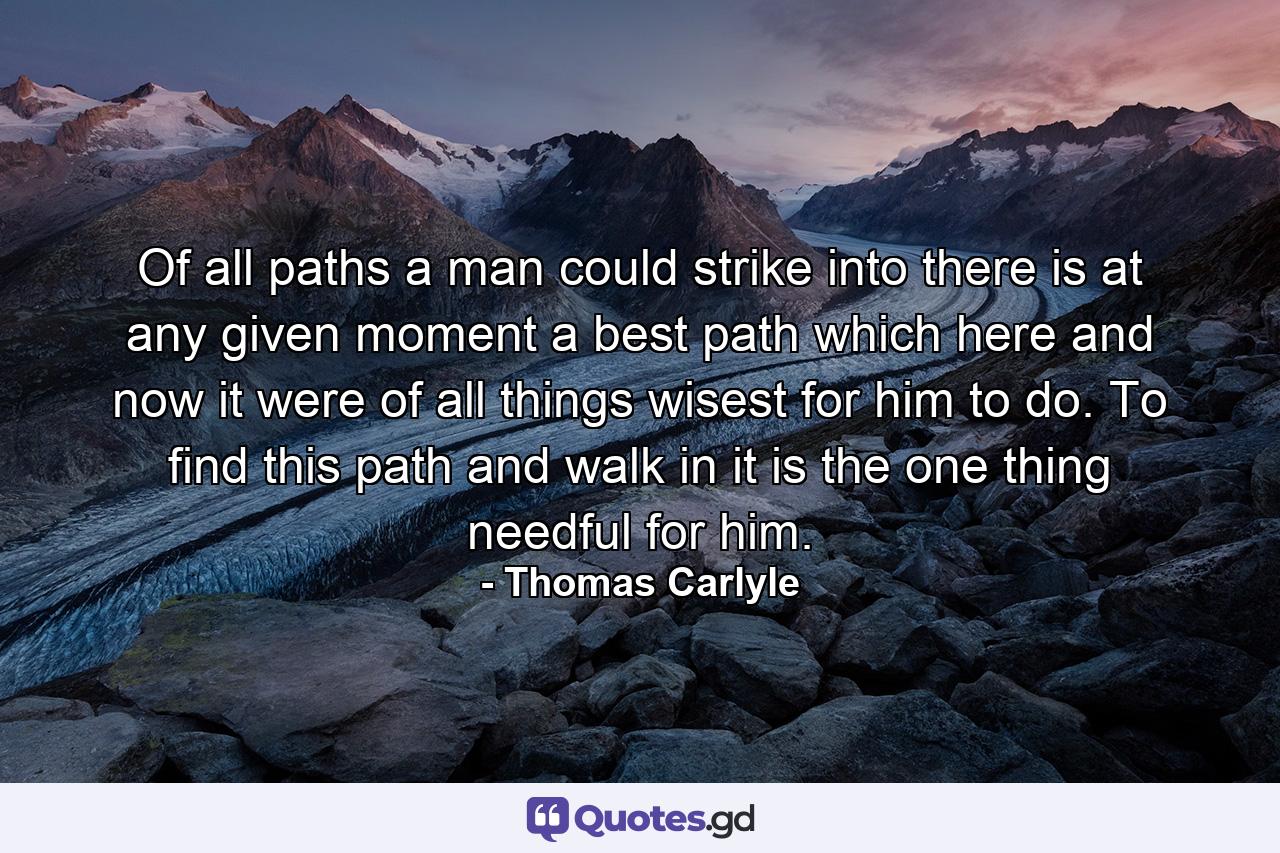 Of all paths a man could strike into  there is  at any given moment  a best path which  here and now  it were of all things wisest for him to do. To find this path  and walk in it  is the one thing needful for him. - Quote by Thomas Carlyle