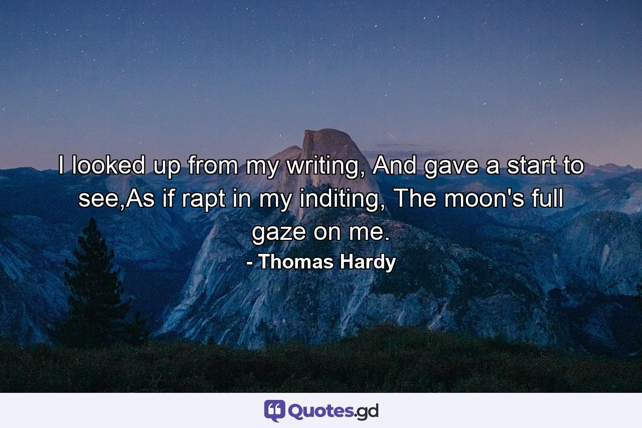 I looked up from my writing, And gave a start to see,As if rapt in my inditing, The moon's full gaze on me. - Quote by Thomas Hardy