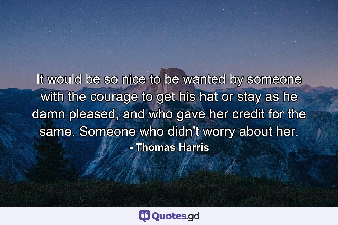 It would be so nice to be wanted by someone with the courage to get his hat or stay as he damn pleased, and who gave her credit for the same. Someone who didn't worry about her. - Quote by Thomas Harris