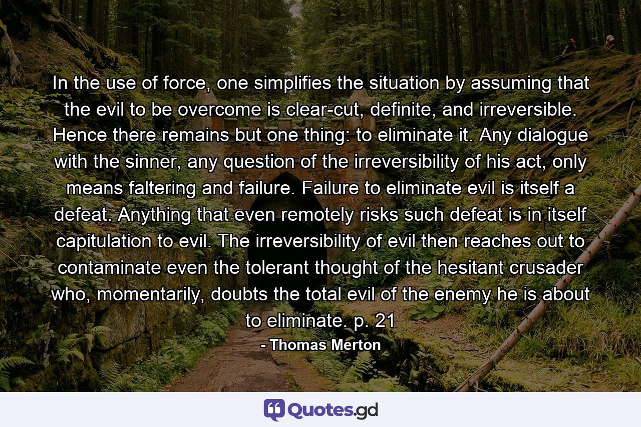 In the use of force, one simplifies the situation by assuming that the evil to be overcome is clear-cut, definite, and irreversible. Hence there remains but one thing: to eliminate it. Any dialogue with the sinner, any question of the irreversibility of his act, only means faltering and failure. Failure to eliminate evil is itself a defeat. Anything that even remotely risks such defeat is in itself capitulation to evil. The irreversibility of evil then reaches out to contaminate even the tolerant thought of the hesitant crusader who, momentarily, doubts the total evil of the enemy he is about to eliminate. p. 21 - Quote by Thomas Merton