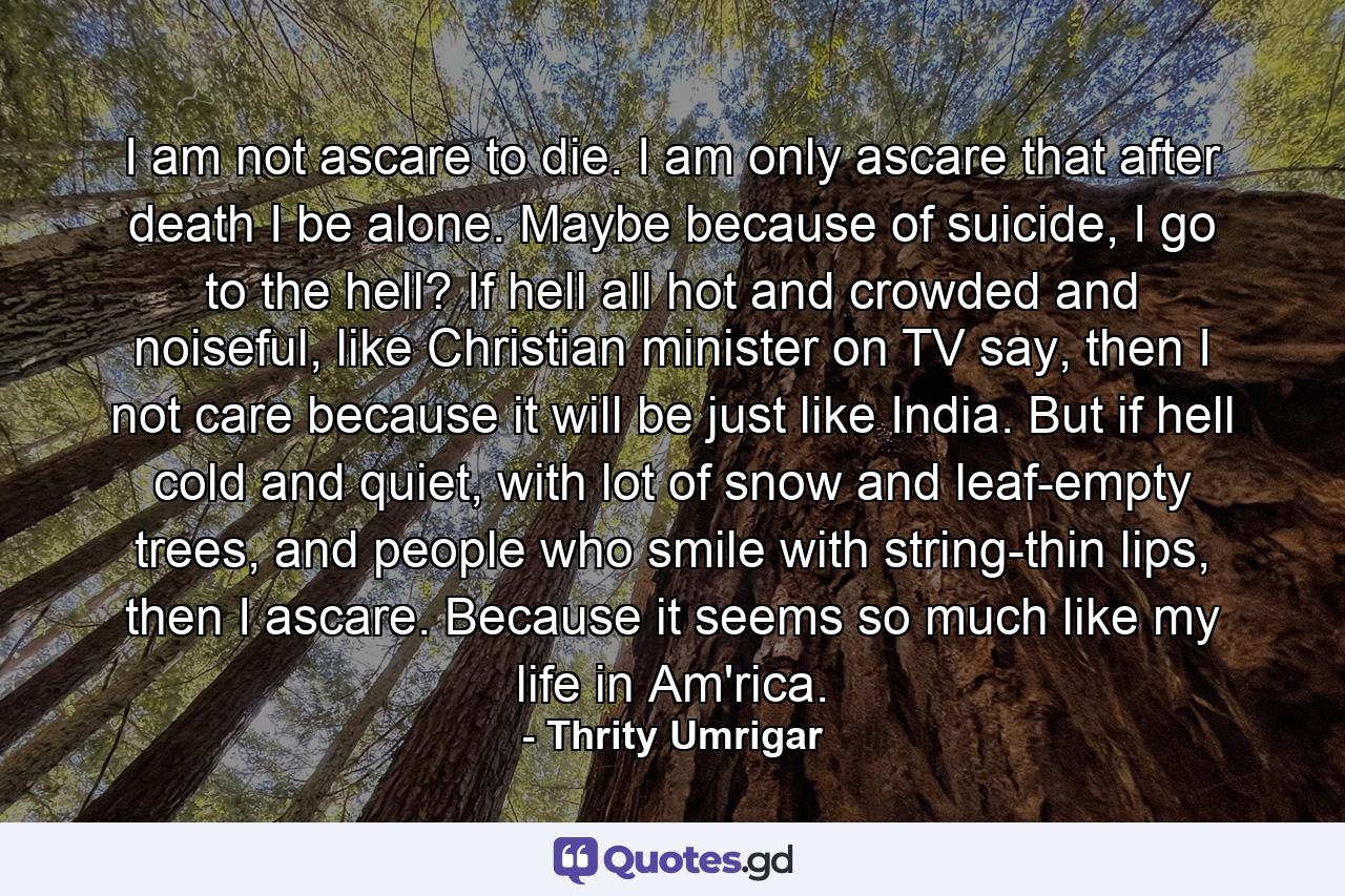 I am not ascare to die. I am only ascare that after death I be alone. Maybe because of suicide, I go to the hell? If hell all hot and crowded and noiseful, like Christian minister on TV say, then I not care because it will be just like India. But if hell cold and quiet, with lot of snow and leaf-empty trees, and people who smile with string-thin lips, then I ascare. Because it seems so much like my life in Am'rica. - Quote by Thrity Umrigar