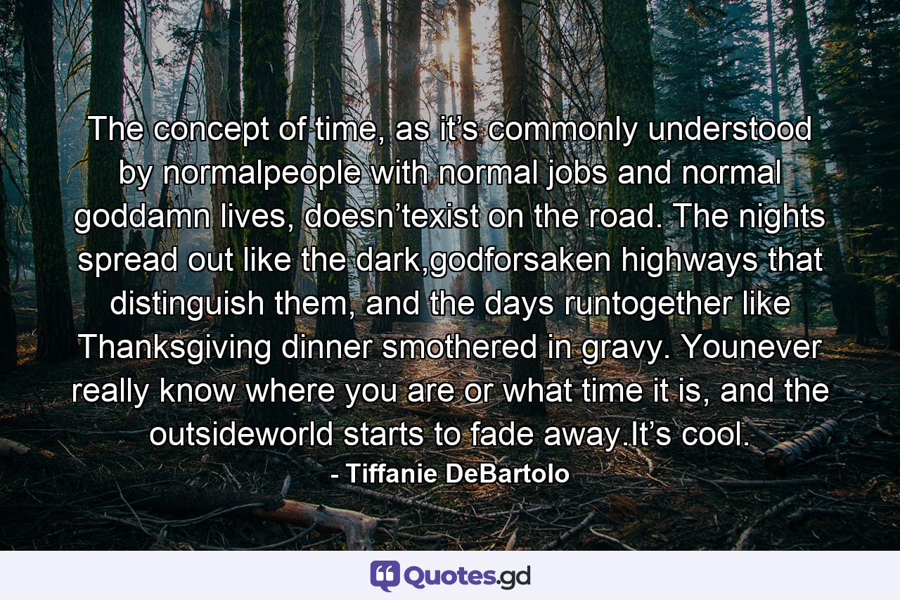 The concept of time, as it’s commonly understood by normalpeople with normal jobs and normal goddamn lives, doesn’texist on the road. The nights spread out like the dark,godforsaken highways that distinguish them, and the days runtogether like Thanksgiving dinner smothered in gravy. Younever really know where you are or what time it is, and the outsideworld starts to fade away.It’s cool. - Quote by Tiffanie DeBartolo