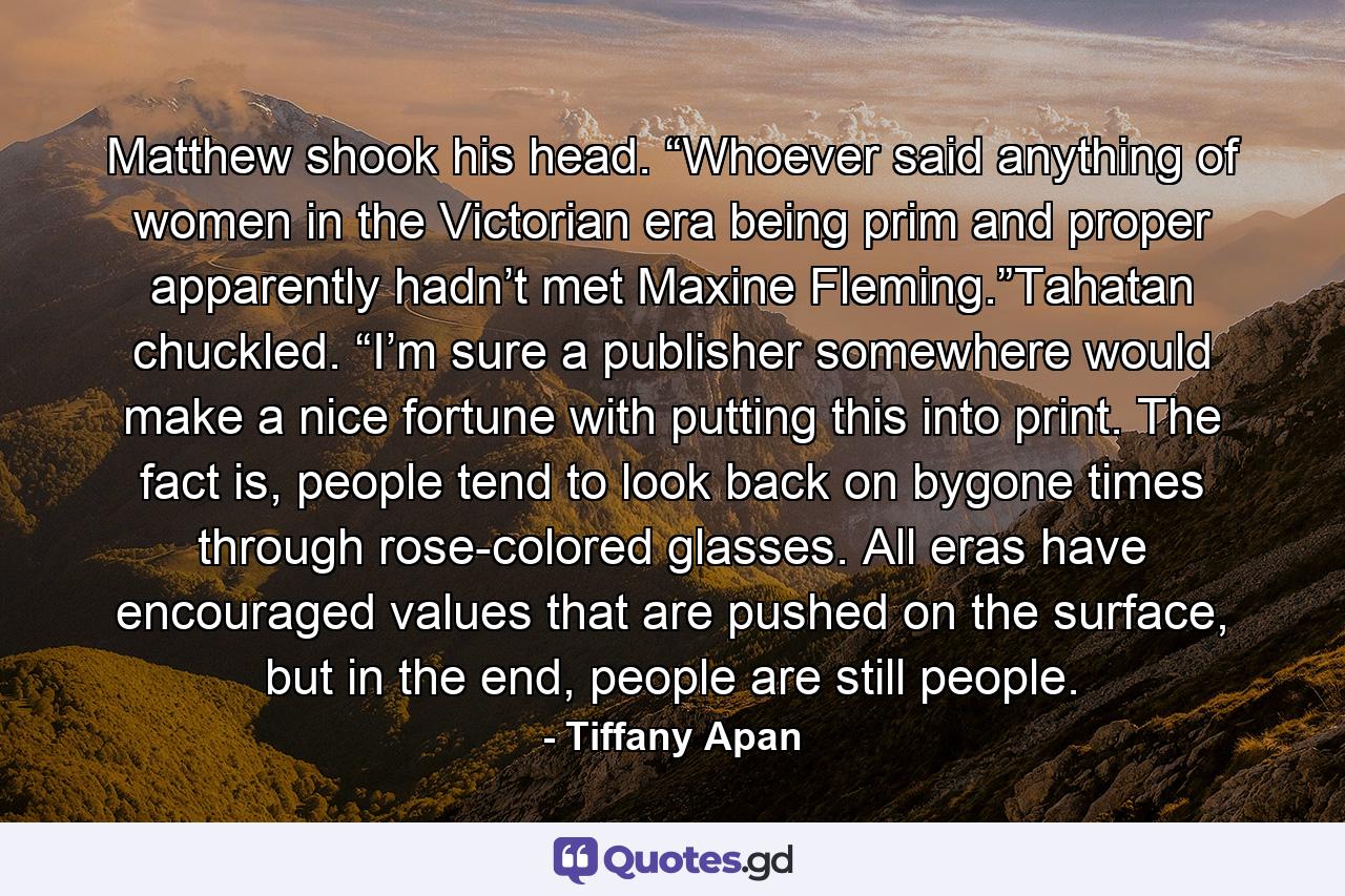 Matthew shook his head. “Whoever said anything of women in the Victorian era being prim and proper apparently hadn’t met Maxine Fleming.”Tahatan chuckled. “I’m sure a publisher somewhere would make a nice fortune with putting this into print. The fact is, people tend to look back on bygone times through rose-colored glasses. All eras have encouraged values that are pushed on the surface, but in the end, people are still people. - Quote by Tiffany Apan