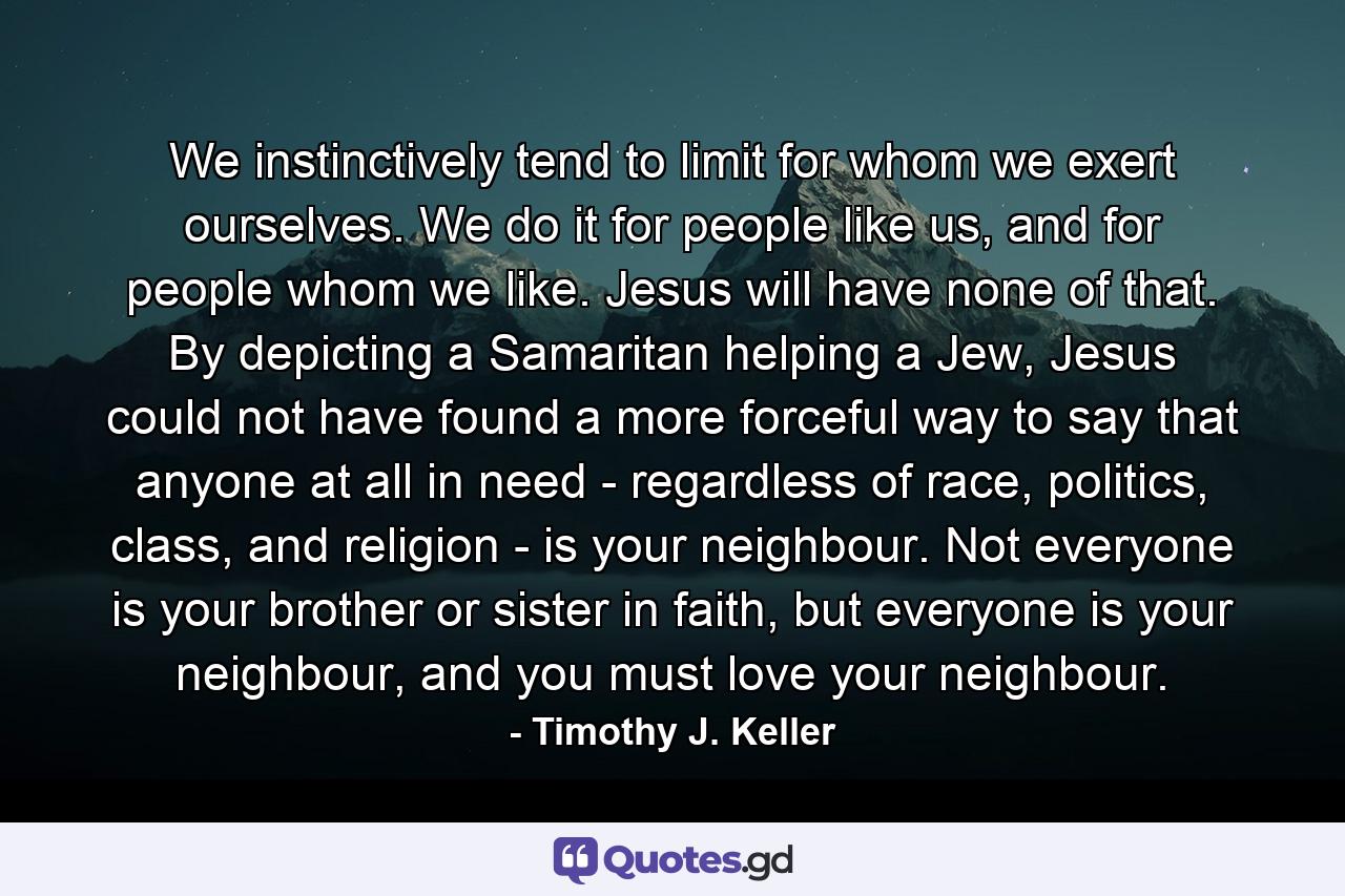 We instinctively tend to limit for whom we exert ourselves. We do it for people like us, and for people whom we like. Jesus will have none of that. By depicting a Samaritan helping a Jew, Jesus could not have found a more forceful way to say that anyone at all in need - regardless of race, politics, class, and religion - is your neighbour. Not everyone is your brother or sister in faith, but everyone is your neighbour, and you must love your neighbour. - Quote by Timothy J. Keller