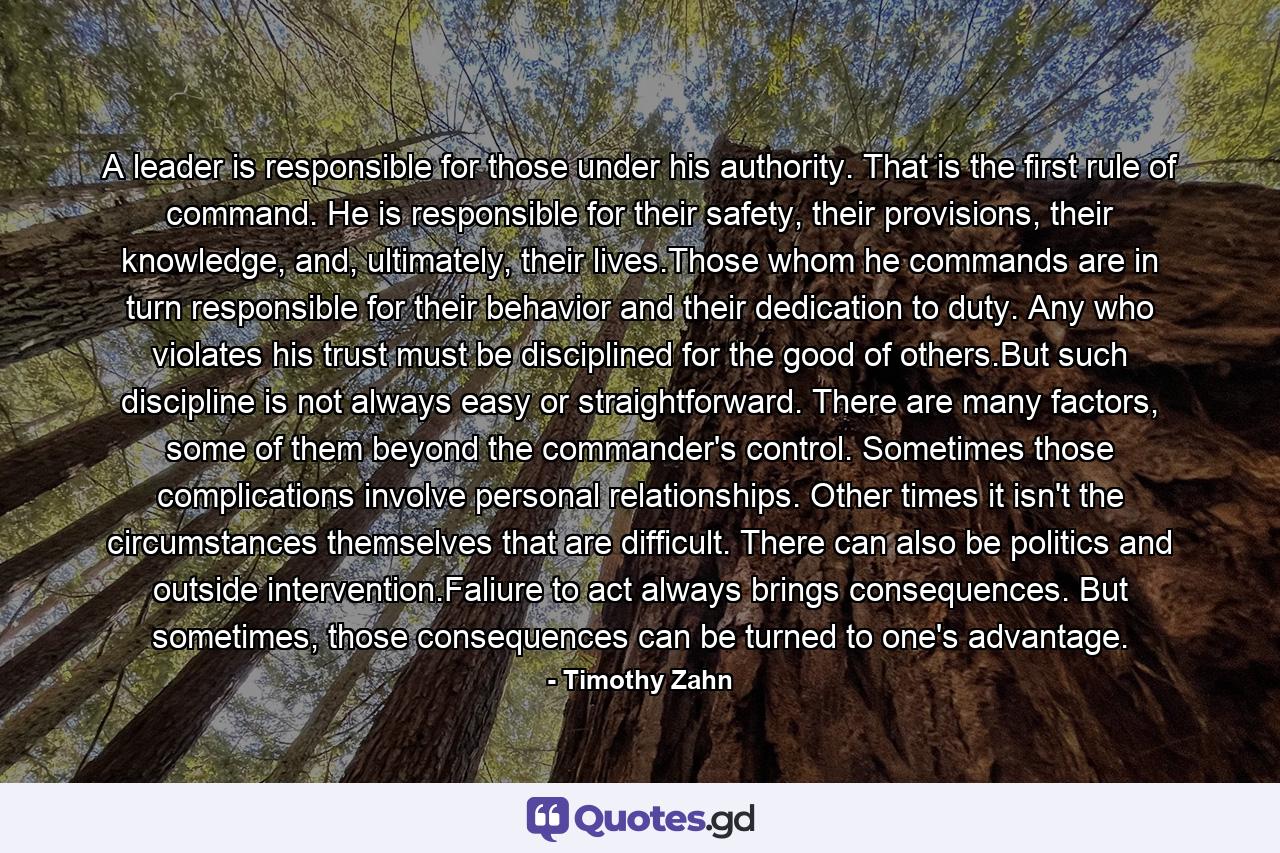 A leader is responsible for those under his authority. That is the first rule of command. He is responsible for their safety, their provisions, their knowledge, and, ultimately, their lives.Those whom he commands are in turn responsible for their behavior and their dedication to duty. Any who violates his trust must be disciplined for the good of others.But such discipline is not always easy or straightforward. There are many factors, some of them beyond the commander's control. Sometimes those complications involve personal relationships. Other times it isn't the circumstances themselves that are difficult. There can also be politics and outside intervention.Faliure to act always brings consequences. But sometimes, those consequences can be turned to one's advantage. - Quote by Timothy Zahn