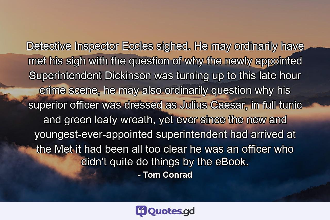 Detective Inspector Eccles sighed. He may ordinarily have met his sigh with the question of why the newly appointed Superintendent Dickinson was turning up to this late hour crime scene, he may also ordinarily question why his superior officer was dressed as Julius Caesar, in full tunic and green leafy wreath, yet ever since the new and youngest-ever-appointed superintendent had arrived at the Met it had been all too clear he was an officer who didn’t quite do things by the eBook. - Quote by Tom Conrad