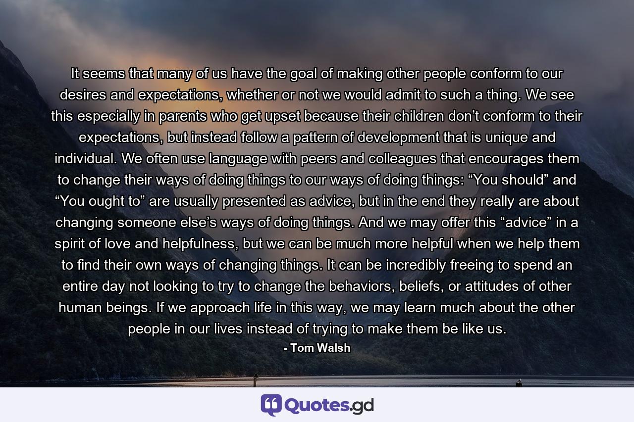 It seems that many of us have the goal of making other people conform to our desires and expectations, whether or not we would admit to such a thing. We see this especially in parents who get upset because their children don’t conform to their expectations, but instead follow a pattern of development that is unique and individual. We often use language with peers and colleagues that encourages them to change their ways of doing things to our ways of doing things: “You should” and “You ought to” are usually presented as advice, but in the end they really are about changing someone else’s ways of doing things. And we may offer this “advice” in a spirit of love and helpfulness, but we can be much more helpful when we help them to find their own ways of changing things. It can be incredibly freeing to spend an entire day not looking to try to change the behaviors, beliefs, or attitudes of other human beings. If we approach life in this way, we may learn much about the other people in our lives instead of trying to make them be like us. - Quote by Tom Walsh