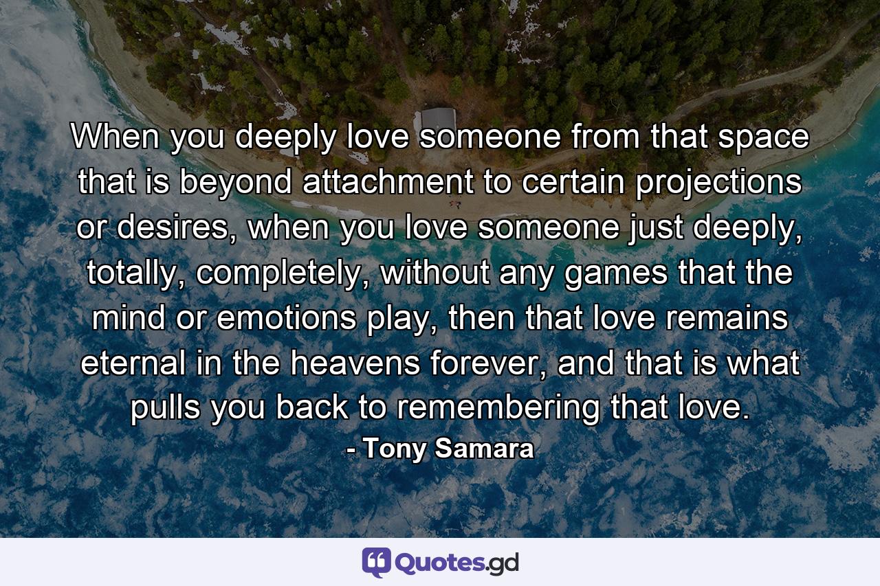 When you deeply love someone from that space that is beyond attachment to certain projections or desires, when you love someone just deeply, totally, completely, without any games that the mind or emotions play, then that love remains eternal in the heavens forever, and that is what pulls you back to remembering that love. - Quote by Tony Samara